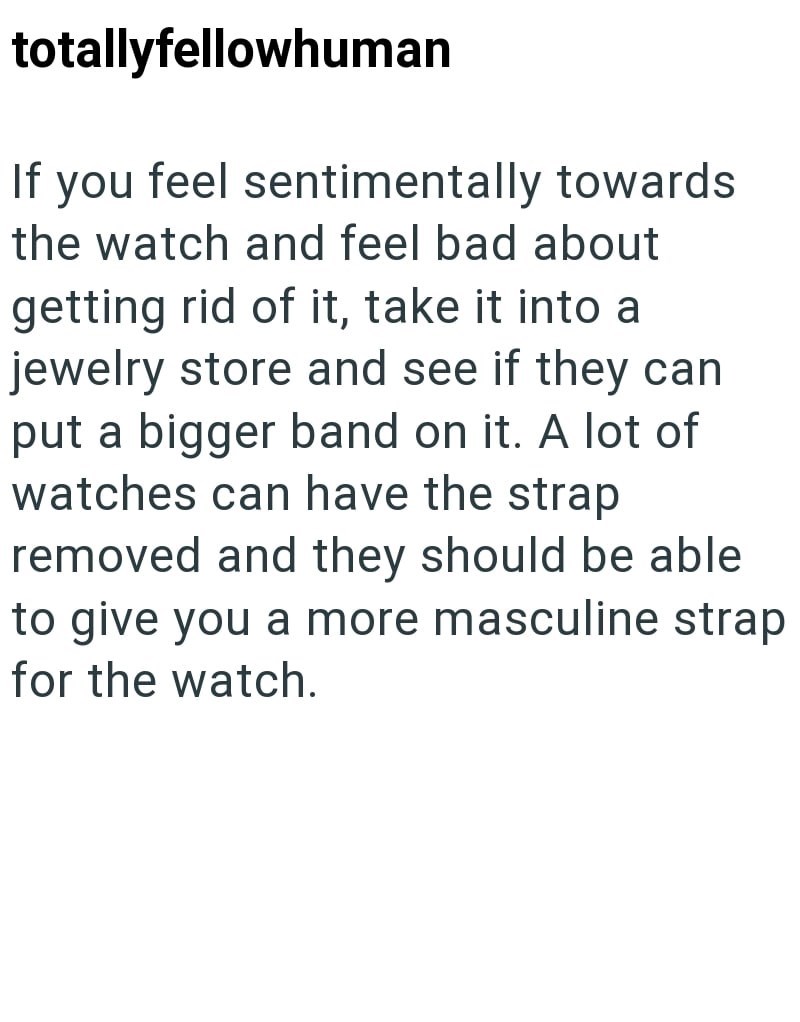 totallyfellowhuman If you feel sentimentally towards the watch and feel bad about getting rid of it, take it into a jewelry store and see if they can put a bigger band on it. A lot of watches can have the strap removed and they should be able to give you a more masculine strap for the watch.