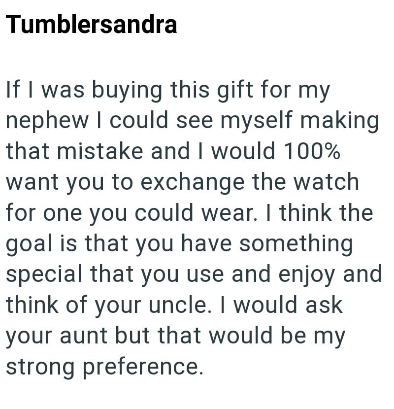 Tumblersandra If I was buying this gift for my nephew I could see myself making that mistake and I would 100% want you to exchange the watch for one you could wear. I think the goal is that you have something special that you use and enjoy and think of your uncle. I would ask your aunt but that would be my strong preference.