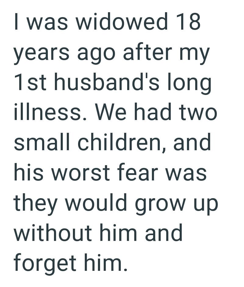 I was widowed 18 years ago after my 1st husband's long illness. We had two small children, and his worst fear was they would grow up without him and forget him.