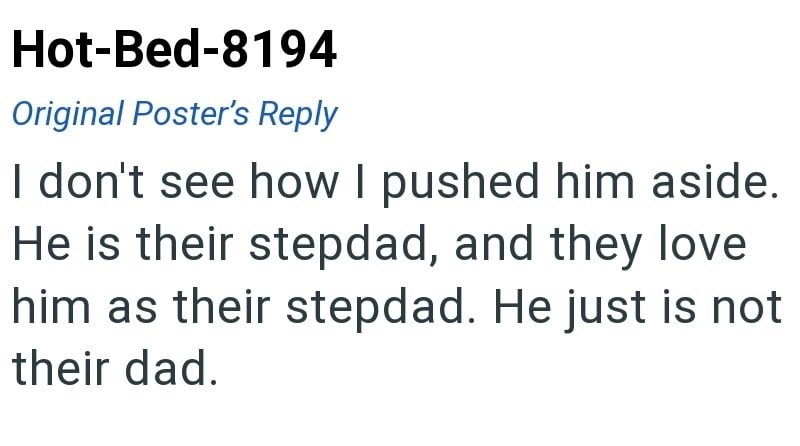 Hot-Bed-8194 Original Poster's Reply I don't see how I pushed him aside. He is their stepdad, and they love him as their stepdad. He just is not their dad.