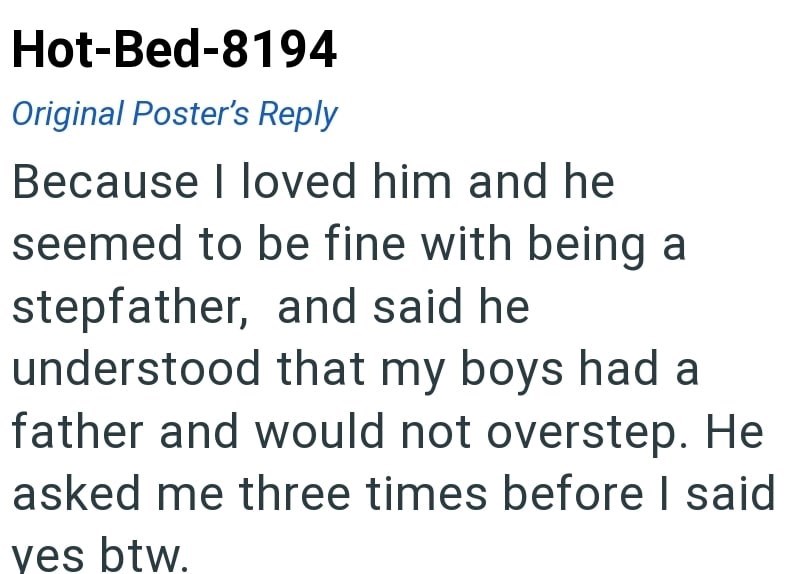 Hot-Bed-8194 Original Poster's Reply Because I loved him and he seemed to be fine with being a stepfather, and said he understood that my boys had a father and would not overstep. He asked me three times before I said ves btw.
