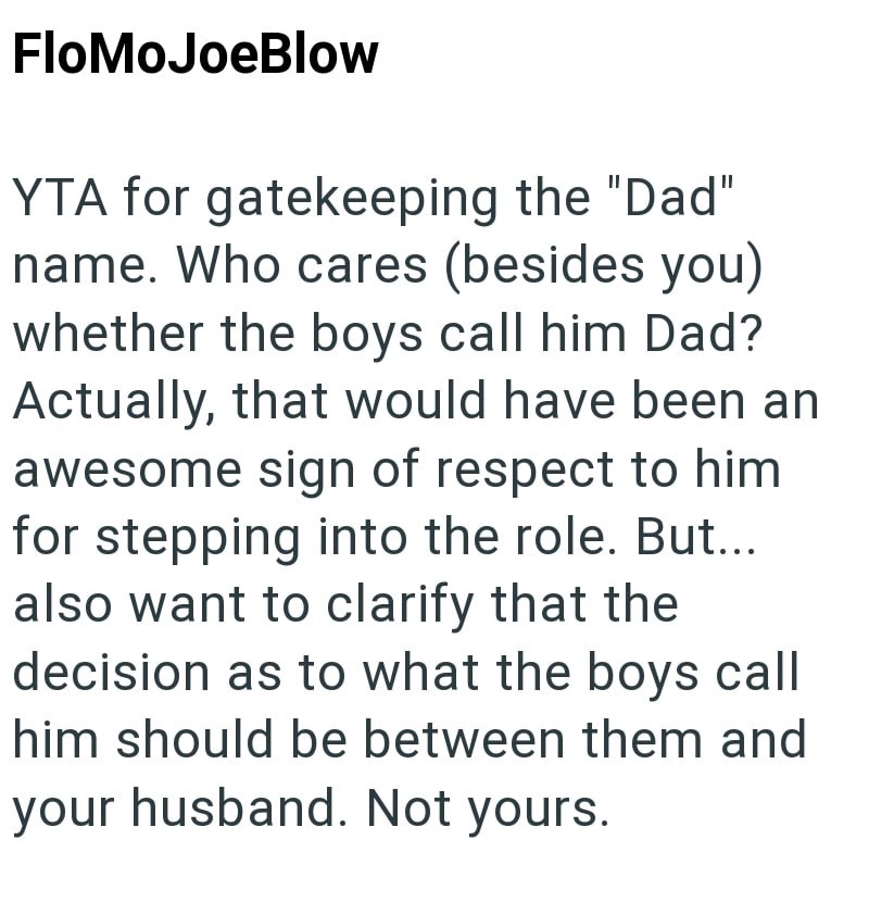 FloMoJoeBlow YTA for gatekeeping the "Dad" name. Who cares (besides you) whether the boys call him Dad? Actually, that would have been an awesome sign of respect to him for stepping into the role. But... also want to clarify that the decision as to what the boys call him should be between them and your husband. Not yours.