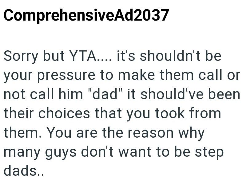 ComprehensiveAd2037 Sorry but YTA.... it's shouldn't be your pressure to make them call or not call him "dad" it should've been their choices that you took from them. You are the reason why many guys don't want to be step dads..