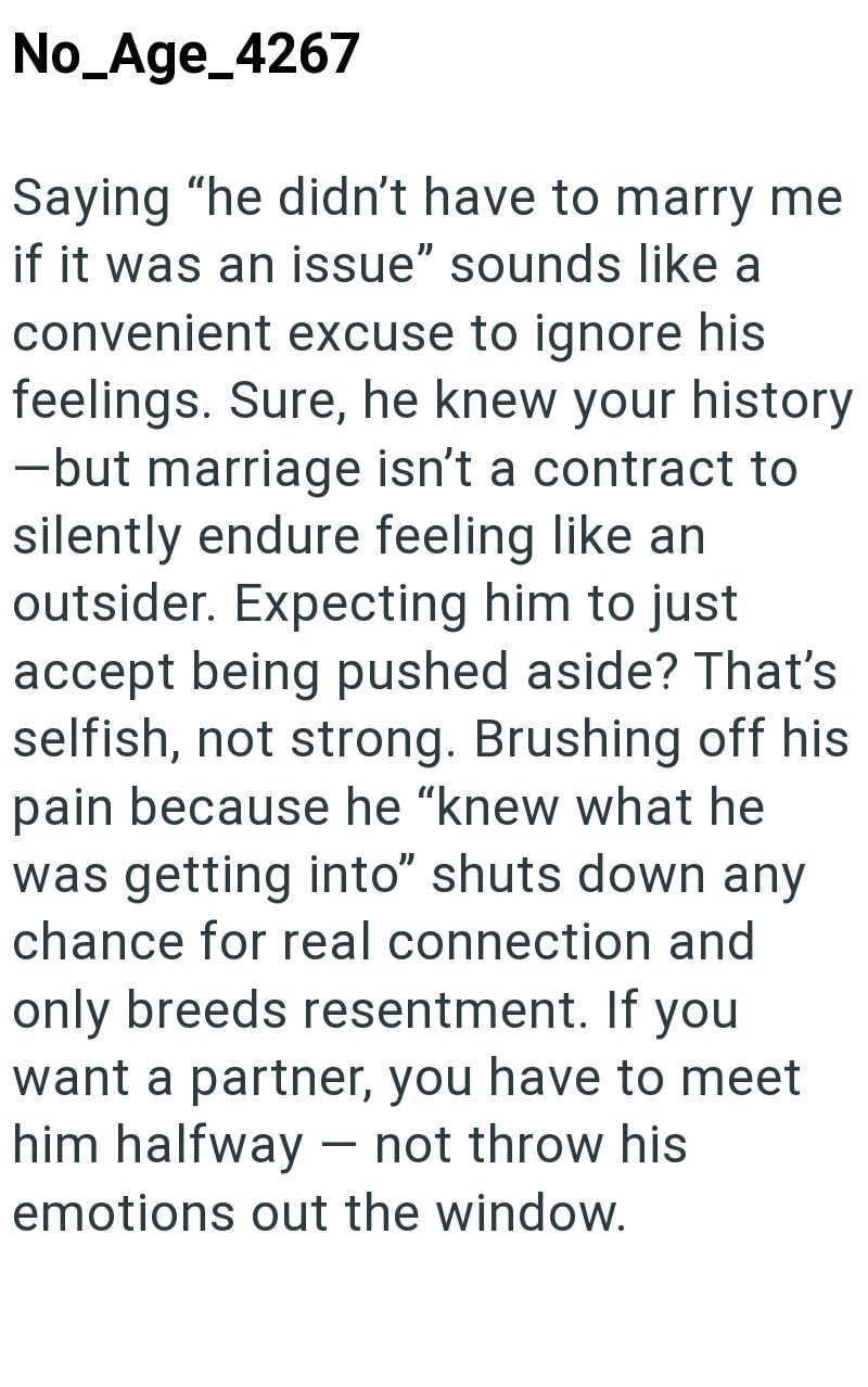 No_Age_4267 Saying "he didn't have to marry me if it was an issue" sounds like a convenient excuse to ignore his feelings. Sure, he knew your history -but marriage isn't a contract to silently endure feeling like an outsider. Expecting him to just accept being pushed aside? That's selfish, not strong. Brushing off his pain because he "knew what he was getting into" shuts down any chance for real connection and only breeds resentment. If you want a partner, you have to meet him halfway not throw