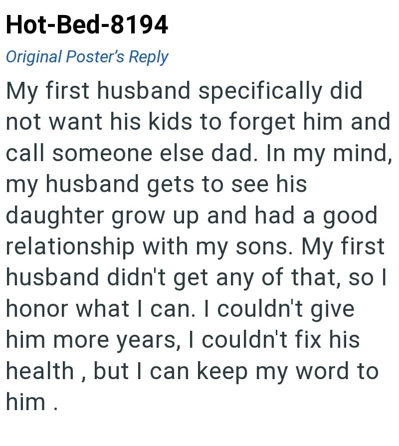 Hot-Bed-8194 Original Poster's Reply My first husband specifically did not want his kids to forget him and call someone else dad. In my mind, my husband gets to see his daughter grow up and had a good relationship with my sons. My first husband didn't get any of that, so I honor what I can. I couldn't give him more years, I couldn't fix his health, but I can keep my word to him.