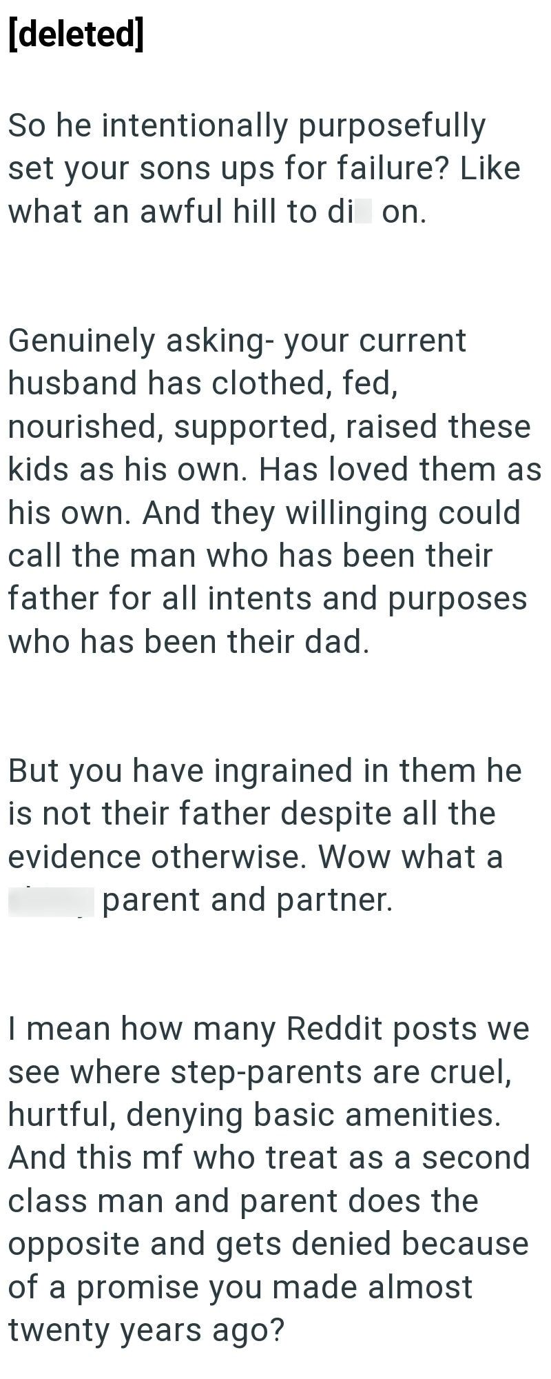 [deleted] So he intentionally purposefully set your sons ups for failure? Like what an awful hill to di on. Genuinely asking- your current husband has clothed, fed, nourished, supported, raised these kids as his own. Has loved them as his own. And they willinging could call the man who has been their father for all intents and purposes who has been their dad. But you have ingrained in them he is not their father despite all the evidence otherwise. Wow what a parent and partner. I mean how many R