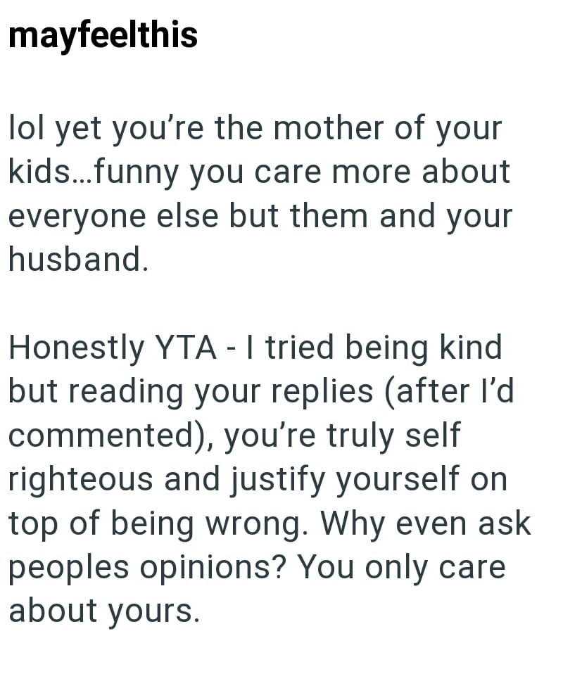 mayfeelthis lol yet you're the mother of your kids...funny you care more about everyone else but them and your husband. Honestly YTA - I tried being kind but reading your replies (after I'd commented), you're truly self righteous and justify yourself on top of being wrong. Why even ask peoples opinions? You only care about yours.