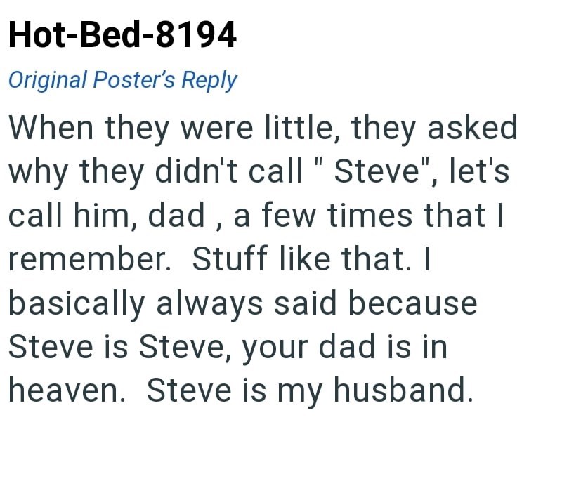 Hot-Bed-8194 Original Poster's Reply When they were little, they asked why they didn't call "Steve", let's call him, dad, a few times that I remember. Stuff like that. I basically always said because Steve is Steve, your dad is in heaven. Steve is my husband.