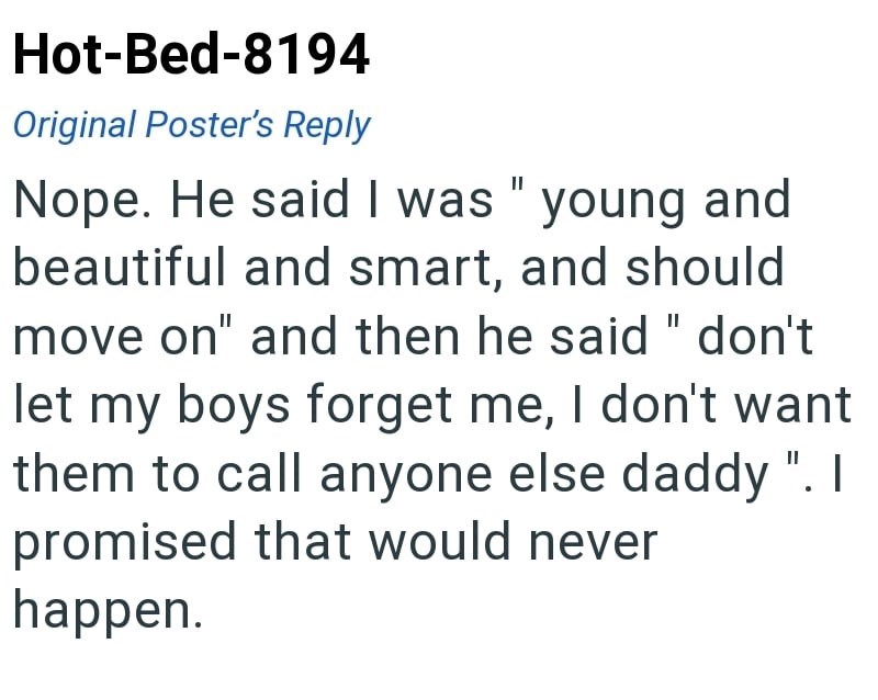 Hot-Bed-8194 Original Poster's Reply Nope. He said I was "young and beautiful and smart, and should move on" and then he said "don't let my boys forget me, I don't want them to call anyone else daddy ". I promised that would never happen.