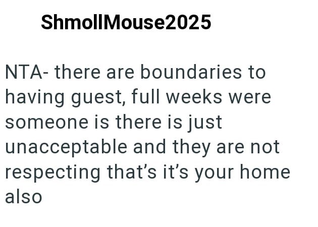 ShmollMouse2025 NTA- there are boundaries to having guest, full weeks were someone is there is just unacceptable and they are not respecting that's it's your home also