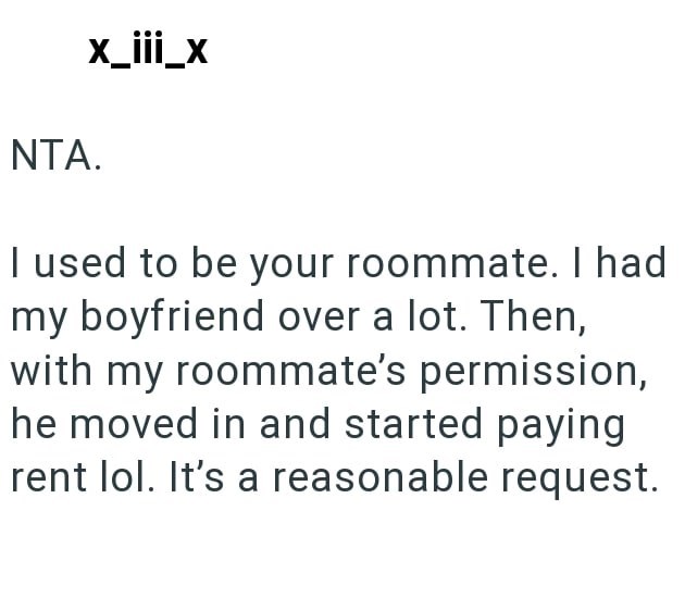 NTA. x_III_x I used to be your roommate. I had my boyfriend over a lot. Then, with my roommate's permission, he moved in and started paying rent lol. It's a reasonable request.