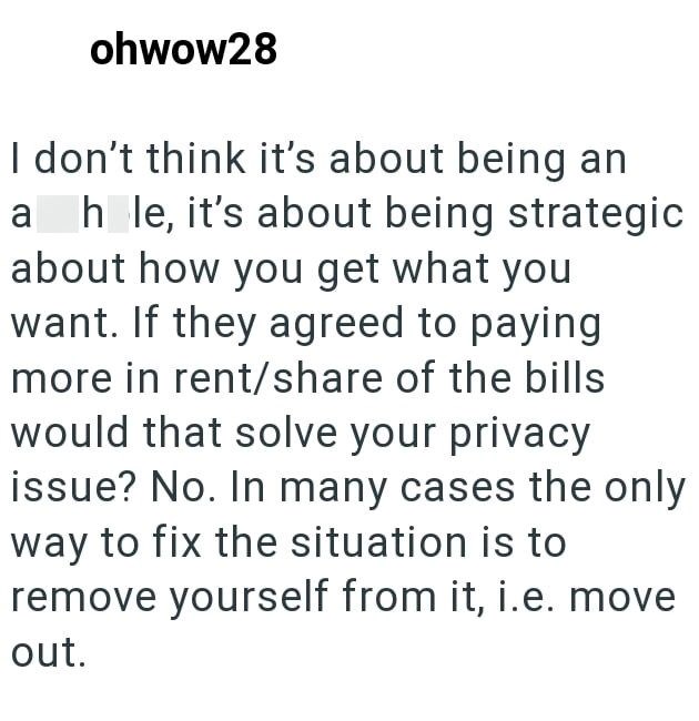 ohwow28 I don't think it's about being an ah le, it's about being strategic about how you get what you want. If they agreed to paying more in rent/share of the bills would that solve your privacy issue? No. In many cases the only way to fix the situation is to remove yourself from it, i.e. move out.