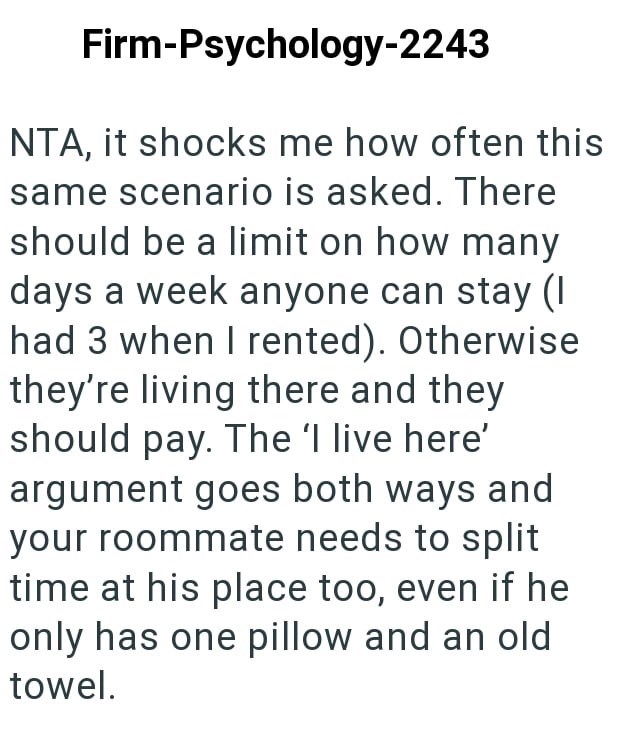 Firm-Psychology-2243 NTA, it shocks me how often this same scenario is asked. There should be a limit on how many days a week anyone can stay (I had 3 when I rented). Otherwise they're living there and they should pay. The 'l live here' argument goes both ways and your roommate needs to split time at his place too, even if he only has one pillow and an old towel.