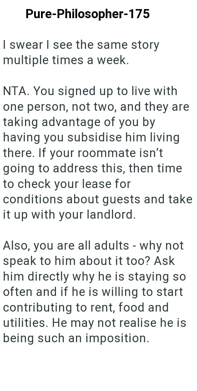Pure-Philosopher-175 I swear I see the same story multiple times a week. NTA. You signed up to live with one person, not two, and they are taking advantage of you by having you subsidise him living there. If your roommate isn't going to address this, then time to check your lease for conditions about guests and take it up with your landlord. Also, you are all adults - why not speak to him about it too? Ask him directly why he is staying so often and if he is willing to start contributing to rent