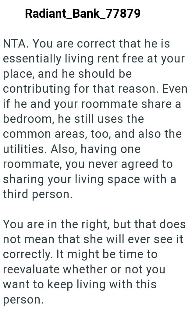 Radiant_Bank_77879 NTA. You are correct that he is essentially living rent free at your place, and he should be contributing for that reason. Even if he and your roommate share a bedroom, he still uses the common areas, too, and also the utilities. Also, having one roommate, you never agreed to sharing your living space with a third person. You are in the right, but that does not mean that she will ever see it correctly. It might be time to reevaluate whether or not you want to keep living with