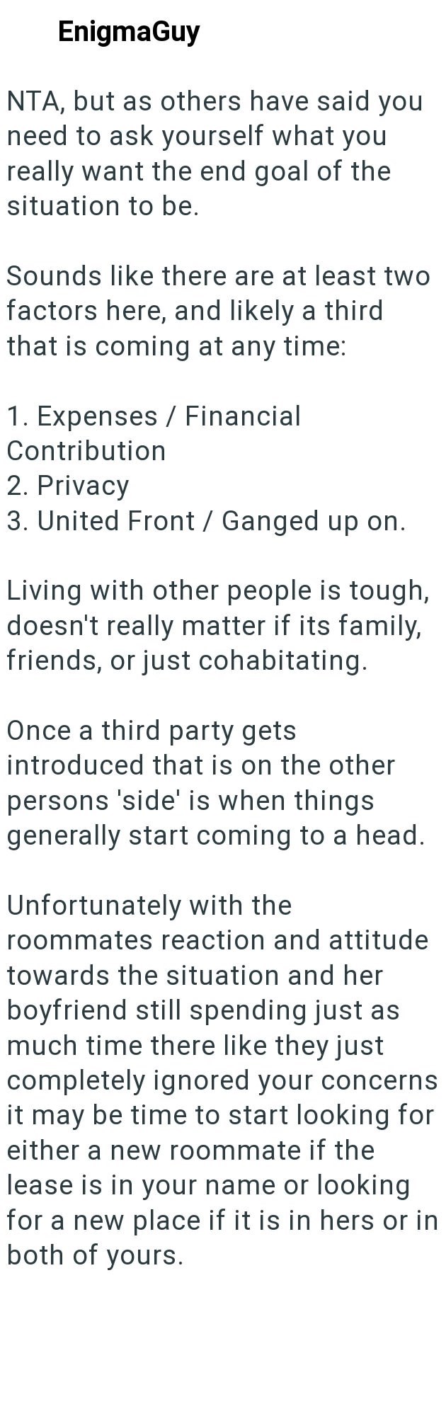 EnigmaGuy NTA, but as others have said you need to ask yourself what you really want the end goal of the situation to be. Sounds like there are at least two factors here, and likely a third that is coming at any time: 1. Expenses / Financial Contribution 2. Privacy 3. United Front / Ganged up on. Living with other people is tough, doesn't really matter if its family, friends, or just cohabitating. Once a third party gets introduced that is on the other persons 'side' is when things generally sta