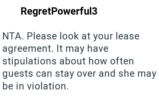 RegretPowerful3 NTA. Please look at your lease agreement. It may have stipulations about how often guests can stay over and she may be in violation.