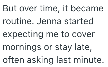 But over time, it became routine. Jenna started expecting me to cover mornings or stay late, often asking last minute.