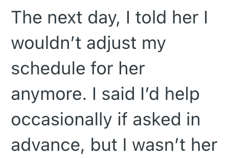 The next day, I told her I wouldn't adjust my schedule for her anymore. I said I'd help occasionally if asked in advance, but I wasn't her