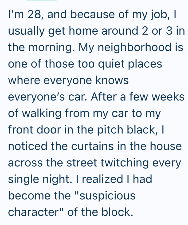 I'm 28, and because of my job, I usually get home around 2 or 3 in the morning. My neighborhood is one of those too quiet places where everyone knows everyone's car. After a few weeks of walking from my car to my front door in the pitch black, I noticed the curtains in the house across the street twitching every single night. I realized I had become the "suspicious character" of the block.
