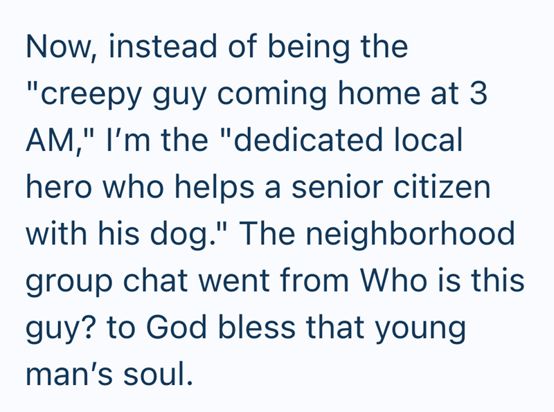 Now, instead of being the "creepy guy coming home at 3 AM," I'm the "dedicated local hero who helps a senior citizen with his dog." The neighborhood group chat went from Who is this guy? to God bless that young man's soul.