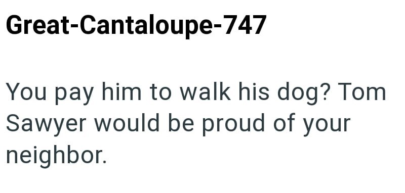 Great-Cantaloupe-747 You pay him to walk his dog? Tom Sawyer would be proud of your neighbor.