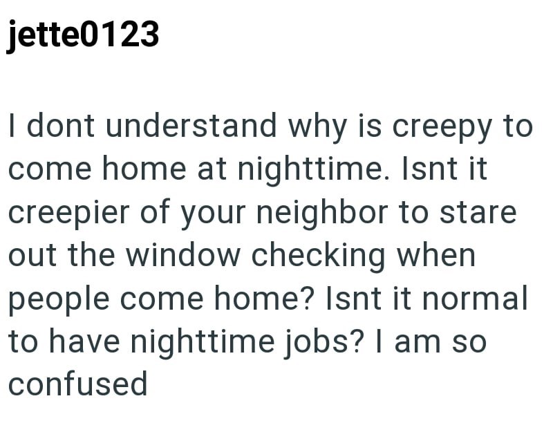 jette0123 I dont understand why is creepy to come home at nighttime. Isnt it creepier of your neighbor to stare out the window checking when people come home? Isnt it normal to have nighttime jobs? I am so confused