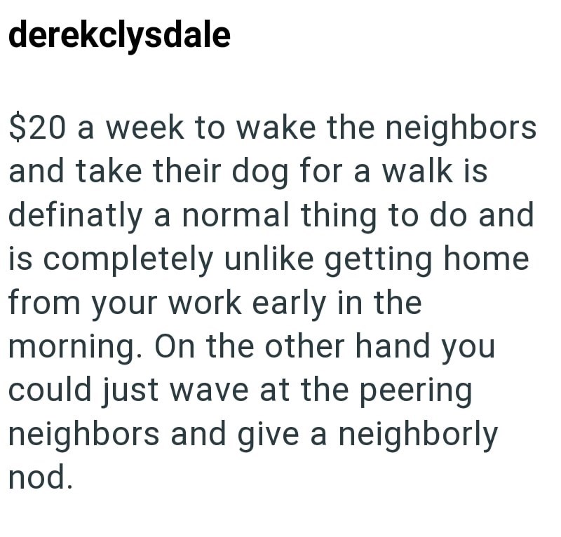 derekclysdale $20 a week to wake the neighbors and take their dog for a walk is definatly a normal thing to do and is completely unlike getting home from your work early in the morning. On the other hand you could just wave at the peering neighbors and give a neighborly nod.