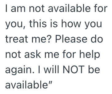 I am not available for you, this is how you treat me? Please do not ask me for help again. I will NOT be available"