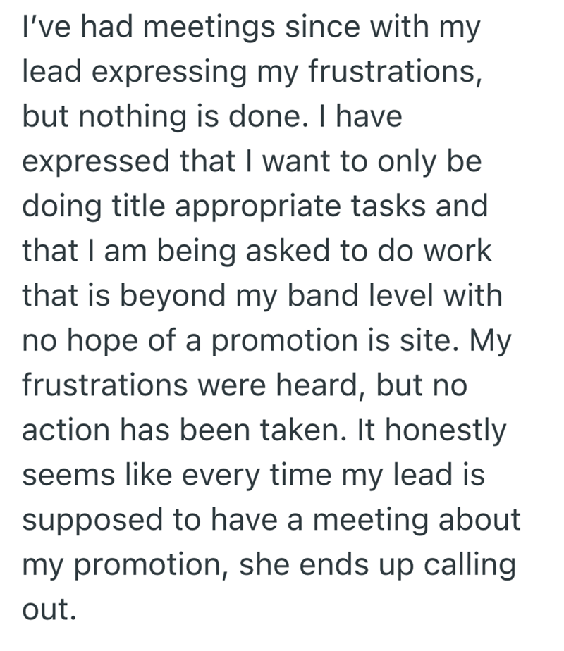 I've had meetings since with my lead expressing my frustrations, but nothing is done. I have expressed that I want to only be doing title appropriate tasks and that I am being asked to do work that is beyond my band level with no hope of a promotion is site. My frustrations were heard, but no action has been taken. It honestly seems like every time my lead is supposed to have a meeting about my promotion, she ends up calling out.