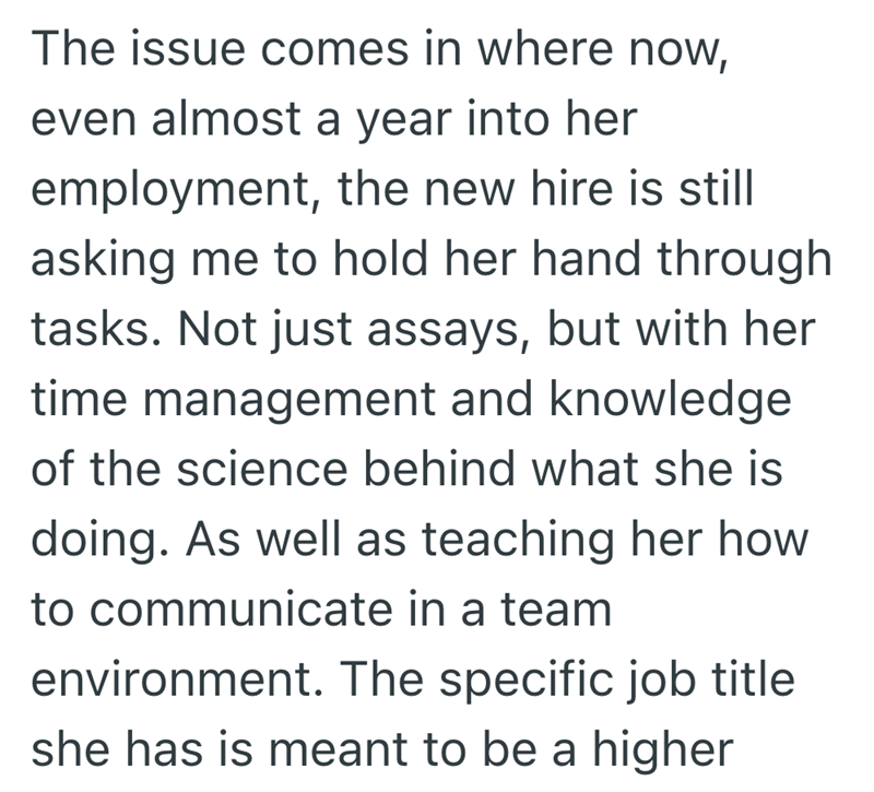 The issue comes in where now, even almost a year into her employment, the new hire is still asking me to hold her hand through tasks. Not just assays, but with her time management and knowledge of the science behind what she is doing. As well as teaching her how to communicate in a team environment. The specific job title she has is meant to be a higher