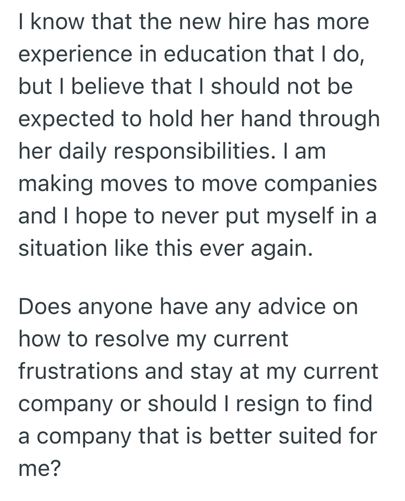 I know that the new hire has more experience in education that I do, but I believe that I should not be expected to hold her hand through her daily responsibilities. I am making moves to move companies and I hope to never put myself in a situation like this ever again. Does anyone have any advice on how to resolve my current frustrations and stay at my current company or should I resign to find a company that is better suited for me?