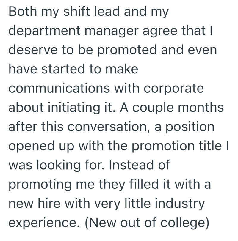 Both my shift lead and my department manager agree that I deserve to be promoted and even have started to make communications with corporate about initiating it. A couple months after this conversation, a position opened up with the promotion title I was looking for. Instead of promoting me they filled it with a new hire with very little industry experience. (New out of college)