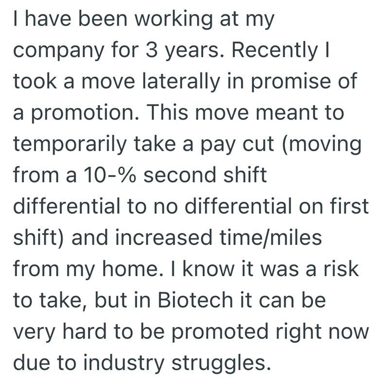 I have been working at my company for 3 years. Recently I took a move laterally in promise of a promotion. This move meant to temporarily take a pay cut (moving from a 10-% second shift differential to no differential on first shift) and increased time/miles from my home. I know it was a risk to take, but in Biotech it can be very hard to be promoted right now due to industry struggles.