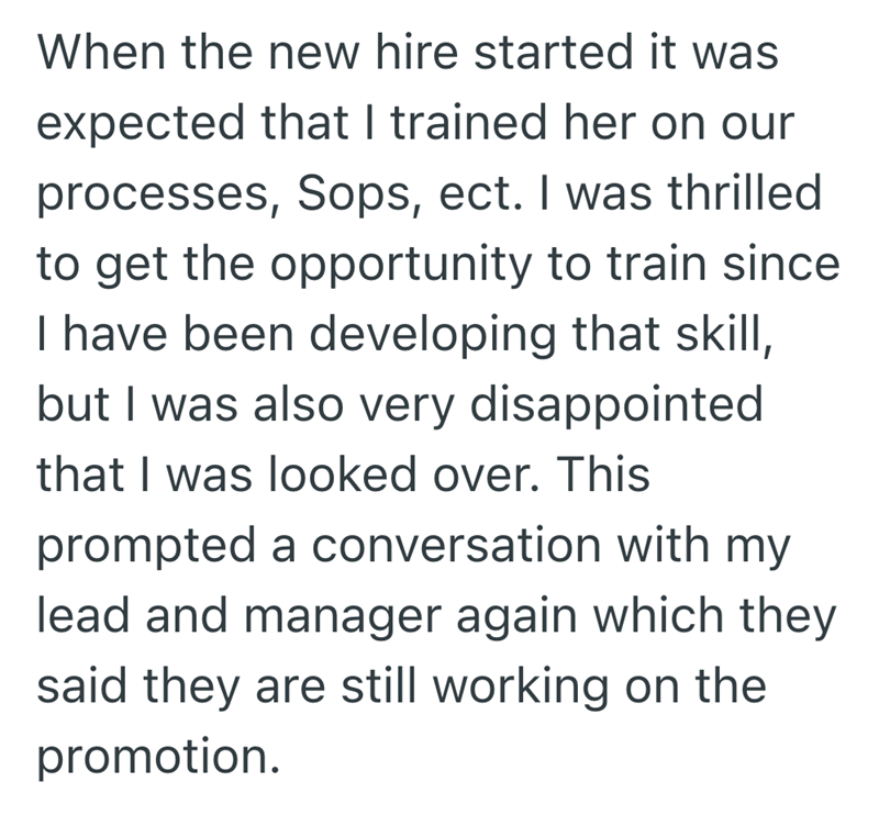 When the new hire started it was expected that I trained her on our processes, Sops, ect. I was thrilled to get the opportunity to train since I have been developing that skill, but I was also very disappointed that I was looked over. This prompted a conversation with my lead and manager again which they said they are still working on the promotion.