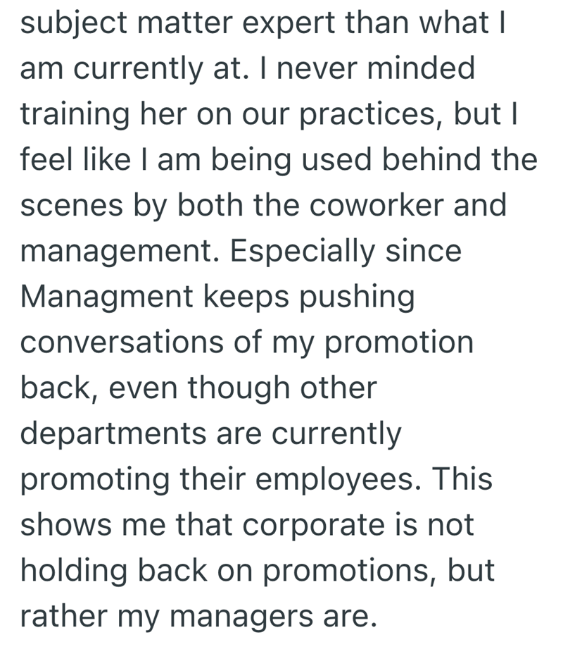 subject matter expert than what I am currently at. I never minded training her on our practices, but I feel like I am being used behind the scenes by both the coworker and management. Especially since Managment keeps pushing conversations of my promotion back, even though other departments are currently promoting their employees. This shows me that corporate is not holding back on promotions, but rather my managers are.