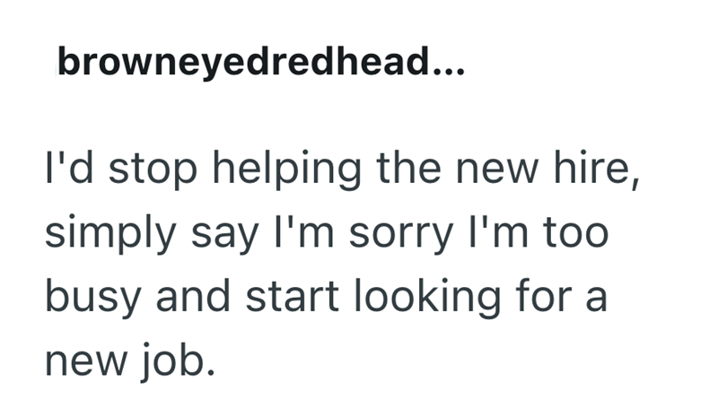 browneyedredhead... I'd stop helping the new hire, simply say I'm sorry I'm too busy and start looking for a new job.