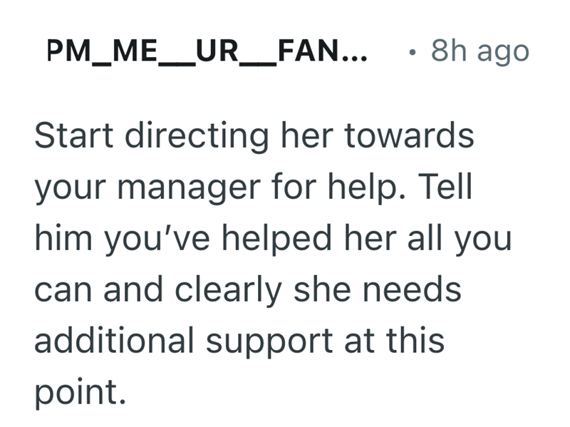 PM_ME_UR _ FAN... . 8h ago Start directing her towards your manager for help. Tell him you've helped her all you can and clearly she needs. additional support at this point.