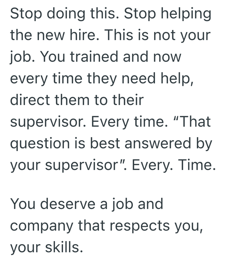 Stop doing this. Stop helping the new hire. This is not your job. You trained and now every time they need help, direct them to their supervisor. Every time. "That question is best answered by your supervisor". Every. Time. You deserve a job and company that respects you, your skills.