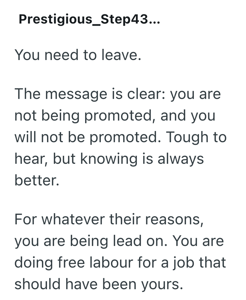 Prestigious_Step43... You need to leave. The message is clear: you are not being promoted, and you will not be promoted. Tough to hear, but knowing is always better. For whatever their reasons, you are being lead on. You are doing free labour for a job that should have been yours.