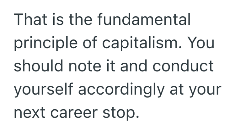 That is the fundamental principle of capitalism. You should note it and conduct yourself accordingly at your next career stop.