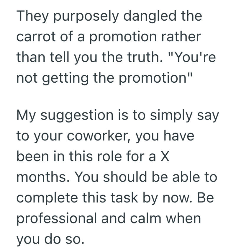 They purposely dangled the carrot of a promotion rather than tell you the truth. "You're not getting the promotion" My suggestion is to simply say to your coworker, you have been in this role for a X months. You should be able to complete this task by now. Be professional and calm when you do so.