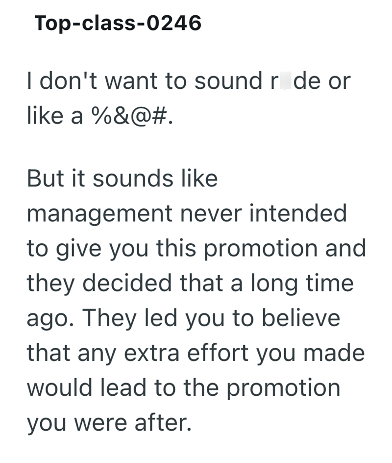 Top-class-0246 I don't want to sound r de or like a %&@#. But it sounds like management never intended to give you this promotion and they decided that a long time ago. They led you to believe that any extra effort you made would lead to the promotion you were after.
