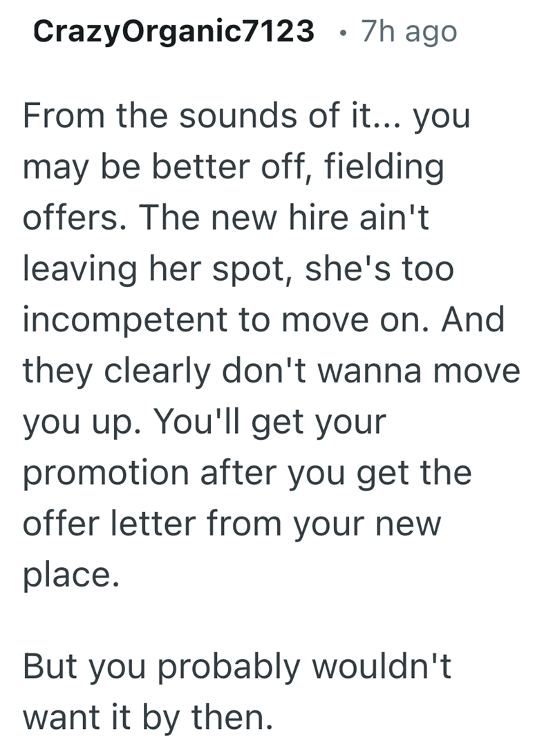 CrazyOrganic7123 • 7h ago From the sounds of it... you may be better off, fielding offers. The new hire ain't leaving her spot, she's too incompetent to move on. And they clearly don't wanna move you up. You'll get your promotion after you get the offer letter from your new place. But you probably wouldn't want it by then.