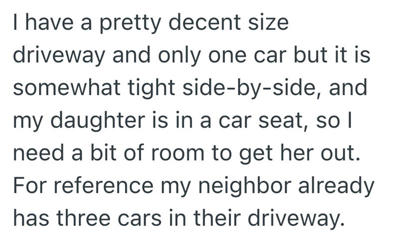 I have a pretty decent size driveway and only one car but it is somewhat tight side-by-side, and my daughter is in a car seat, so I need a bit of room to get her out. For reference my neighbor already has three cars in their driveway.