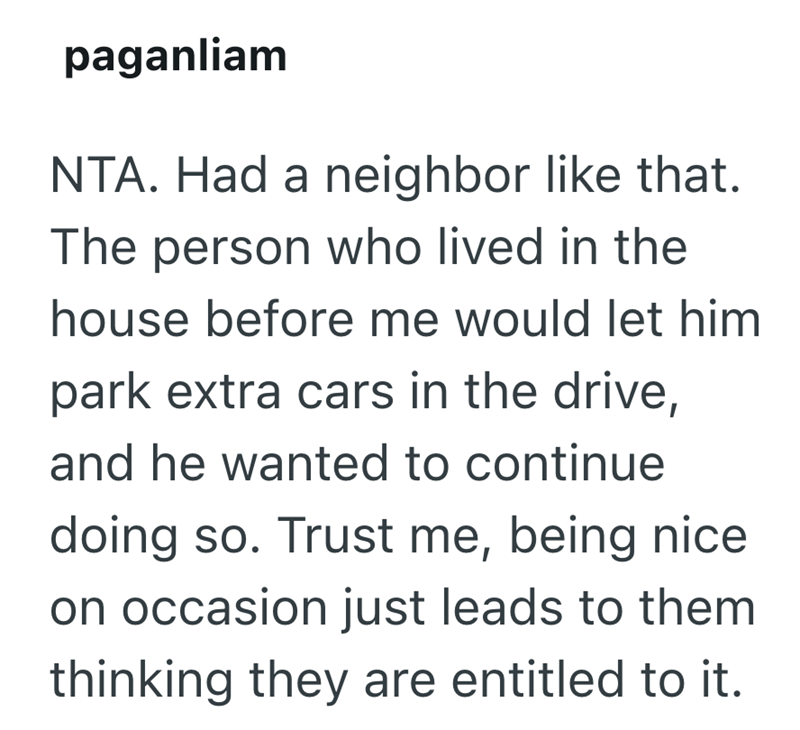 paganliam NTA. Had a neighbor like that. The person who lived in the house before me would let him park extra cars in the drive, and he wanted to continue doing so. Trust me, being nice on occasion just leads to them thinking they are entitled to it.