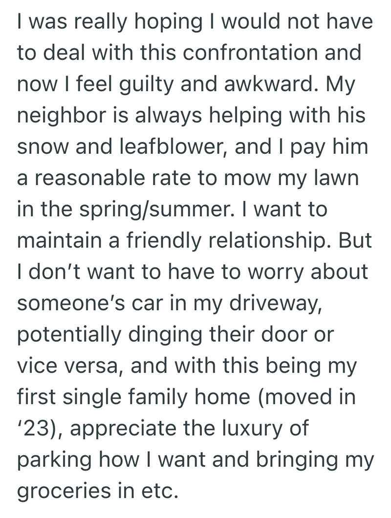 I was really hoping I would not have to deal with this confrontation and now I feel guilty and awkward. My neighbor is always helping with his snow and leafblower, and I pay him a reasonable rate to mow my lawn. in the spring/summer. I want to maintain a friendly relationship. But I don't want to have to worry about someone's car in my driveway, potentially dinging their door or vice versa, and with this being my first single family home (moved in '23), appreciate the luxury of parking how I wan
