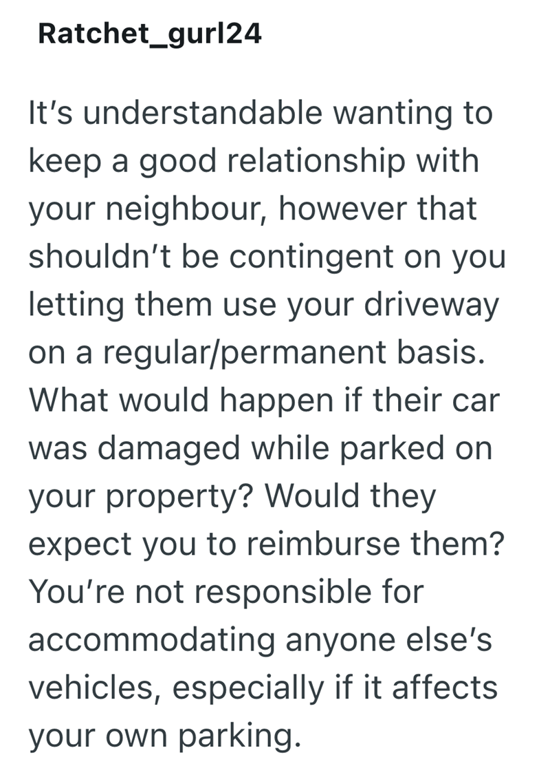 Ratchet_gurl24 It's understandable wanting to keep a good relationship with your neighbour, however that shouldn't be contingent on you letting them use your driveway on a regular/permanent basis. What would happen if their car was damaged while parked on your property? Would they expect you to reimburse them? You're not responsible for accommodating anyone else's vehicles, especially if it affects your own parking.