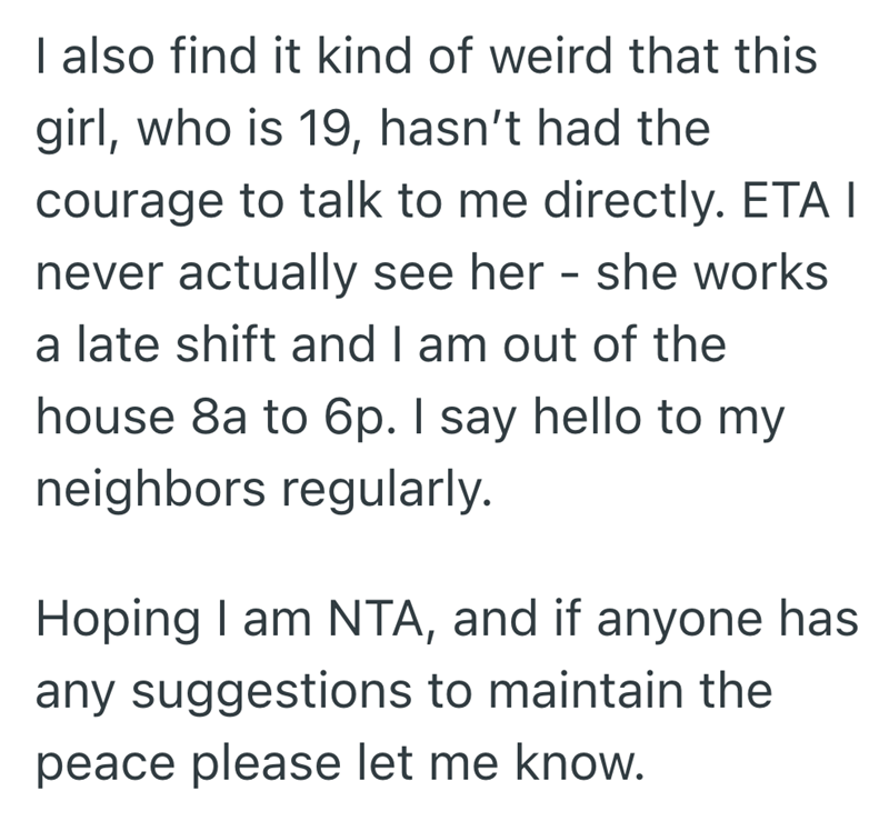 I also find it kind of weird that this girl, who is 19, hasn't had the courage to talk to me directly. ETA I never actually see her - she works a late shift and I am out of the house 8a to 6p. I say hello to my neighbors regularly. Hoping I am NTA, and if anyone has any suggestions to maintain the peace please let me know.
