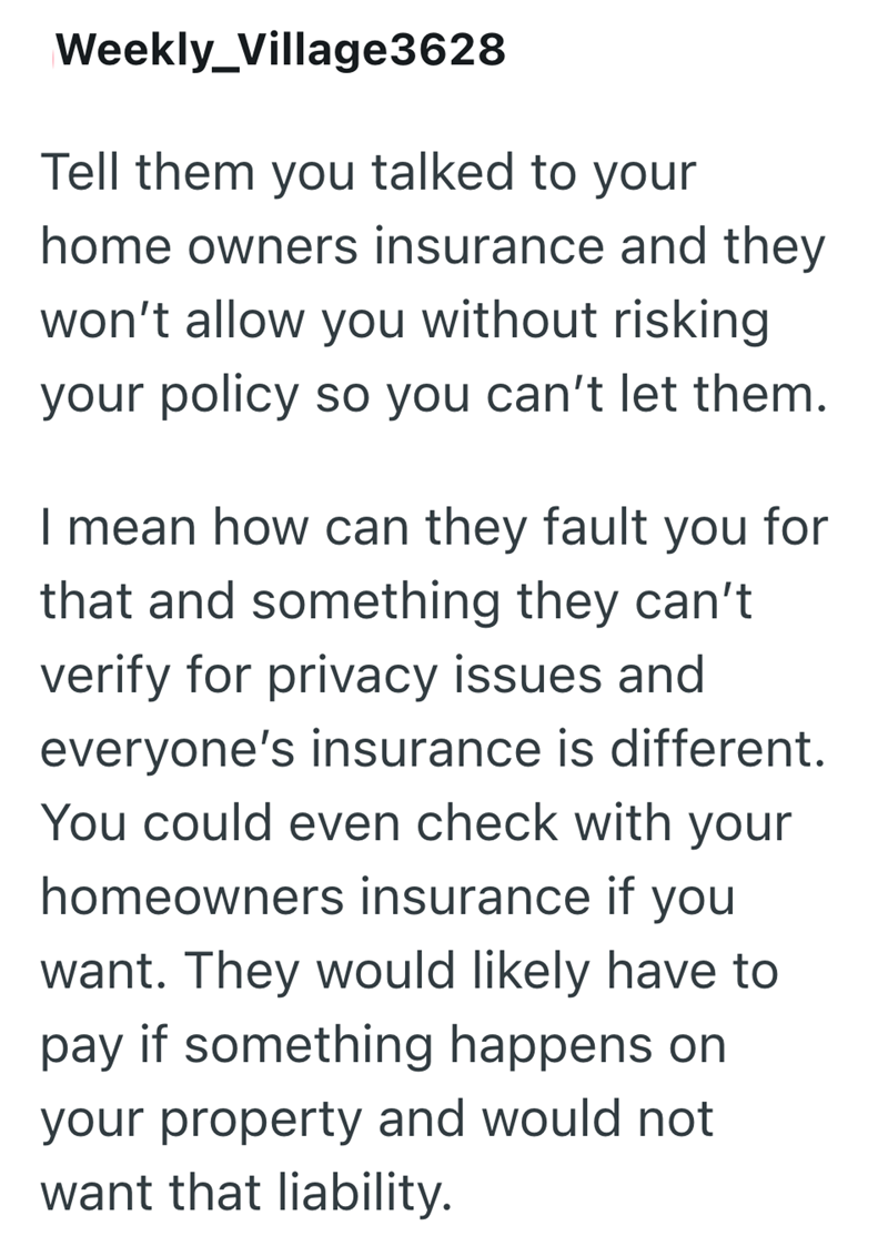 Weekly_Village3628 Tell them you talked to your home owners insurance and they won't allow you without risking your policy so you can't let them. I mean how can they fault you for that and something they can't verify for privacy issues and everyone's insurance is different. You could even check with your homeowners insurance if you want. They would likely have to pay if something happens on your property and would not want that liability.